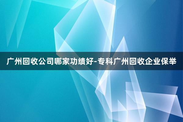 广州回收公司哪家功绩好-专科广州回收企业保举