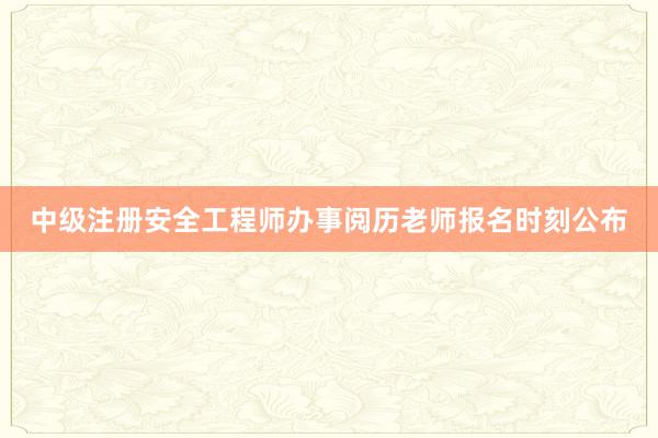 中级注册安全工程师办事阅历老师报名时刻公布