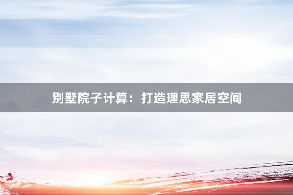 别墅院子计算：打造理思家居空间