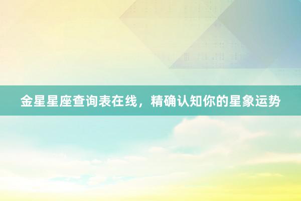 金星星座查询表在线，精确认知你的星象运势